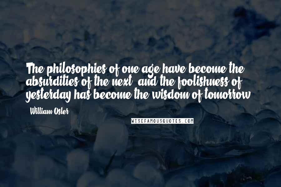 William Osler Quotes: The philosophies of one age have become the absurdities of the next, and the foolishness of yesterday has become the wisdom of tomorrow.