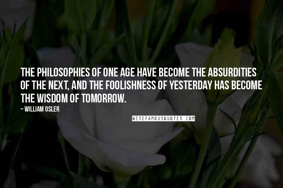 William Osler Quotes: The philosophies of one age have become the absurdities of the next, and the foolishness of yesterday has become the wisdom of tomorrow.