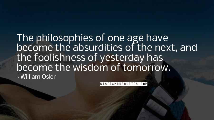 William Osler Quotes: The philosophies of one age have become the absurdities of the next, and the foolishness of yesterday has become the wisdom of tomorrow.