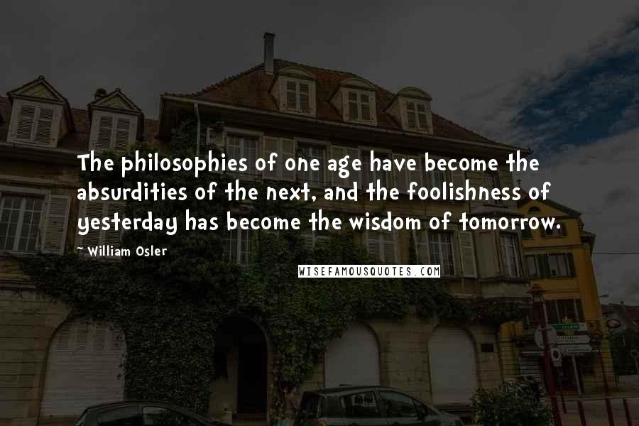 William Osler Quotes: The philosophies of one age have become the absurdities of the next, and the foolishness of yesterday has become the wisdom of tomorrow.