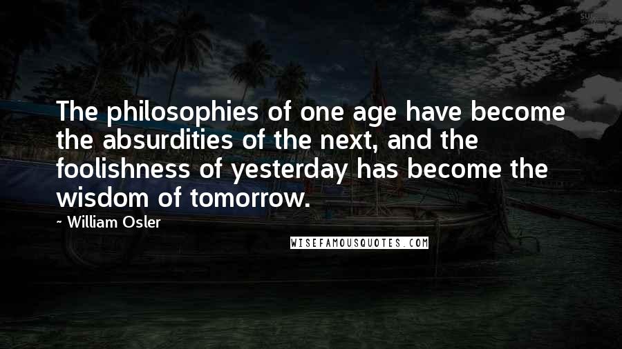 William Osler Quotes: The philosophies of one age have become the absurdities of the next, and the foolishness of yesterday has become the wisdom of tomorrow.