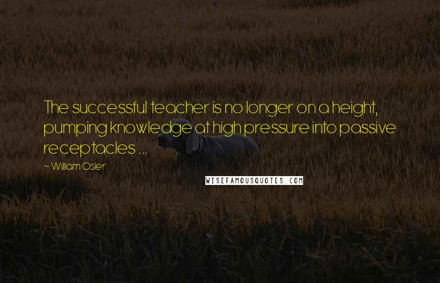 William Osler Quotes: The successful teacher is no longer on a height, pumping knowledge at high pressure into passive receptacles ...