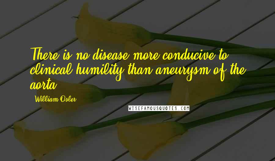 William Osler Quotes: There is no disease more conducive to clinical humility than aneurysm of the aorta.