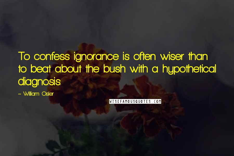 William Osler Quotes: To confess ignorance is often wiser than to beat about the bush with a hypothetical diagnosis.