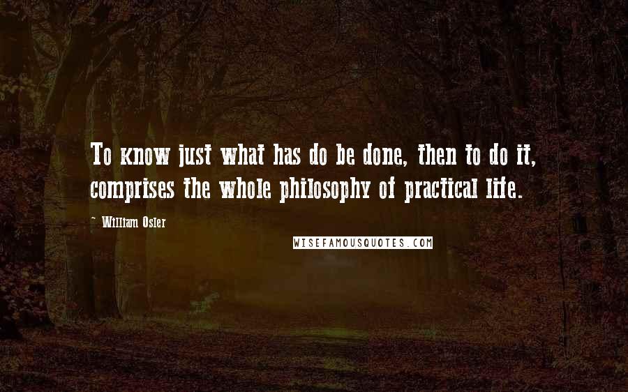 William Osler Quotes: To know just what has do be done, then to do it, comprises the whole philosophy of practical life.