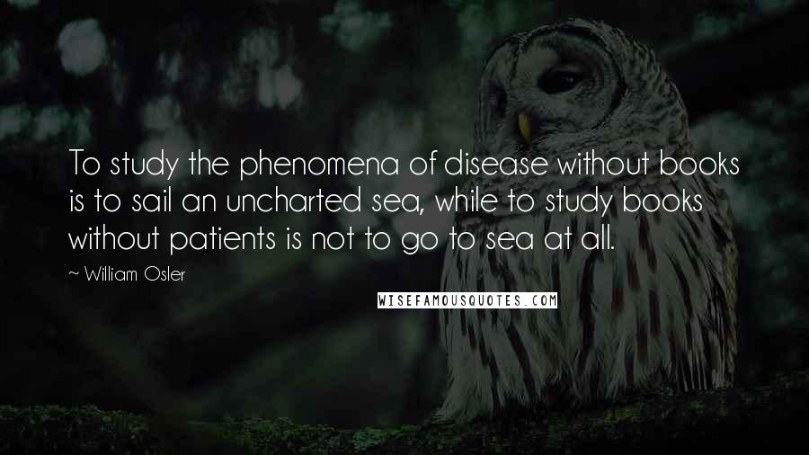 William Osler Quotes: To study the phenomena of disease without books is to sail an uncharted sea, while to study books without patients is not to go to sea at all.