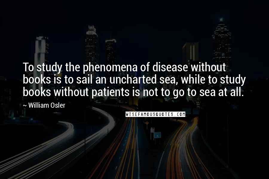 William Osler Quotes: To study the phenomena of disease without books is to sail an uncharted sea, while to study books without patients is not to go to sea at all.