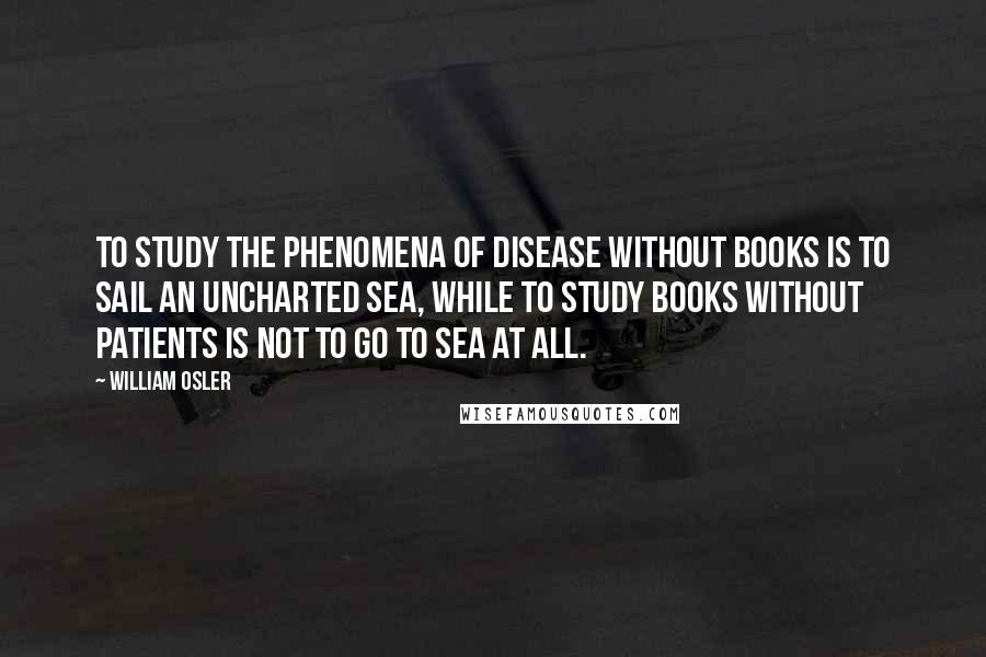 William Osler Quotes: To study the phenomena of disease without books is to sail an uncharted sea, while to study books without patients is not to go to sea at all.