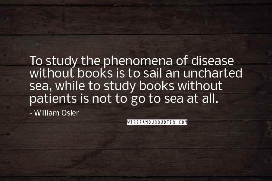 William Osler Quotes: To study the phenomena of disease without books is to sail an uncharted sea, while to study books without patients is not to go to sea at all.