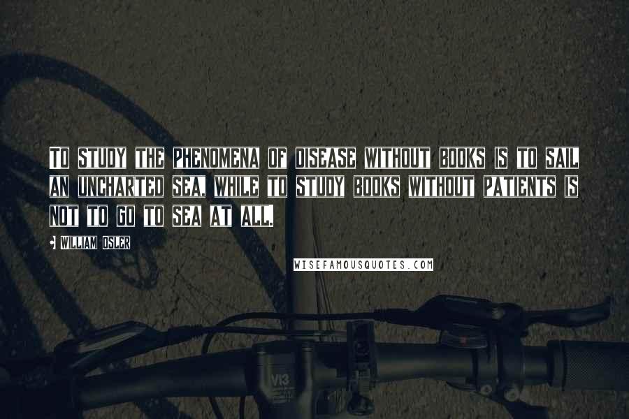 William Osler Quotes: To study the phenomena of disease without books is to sail an uncharted sea, while to study books without patients is not to go to sea at all.