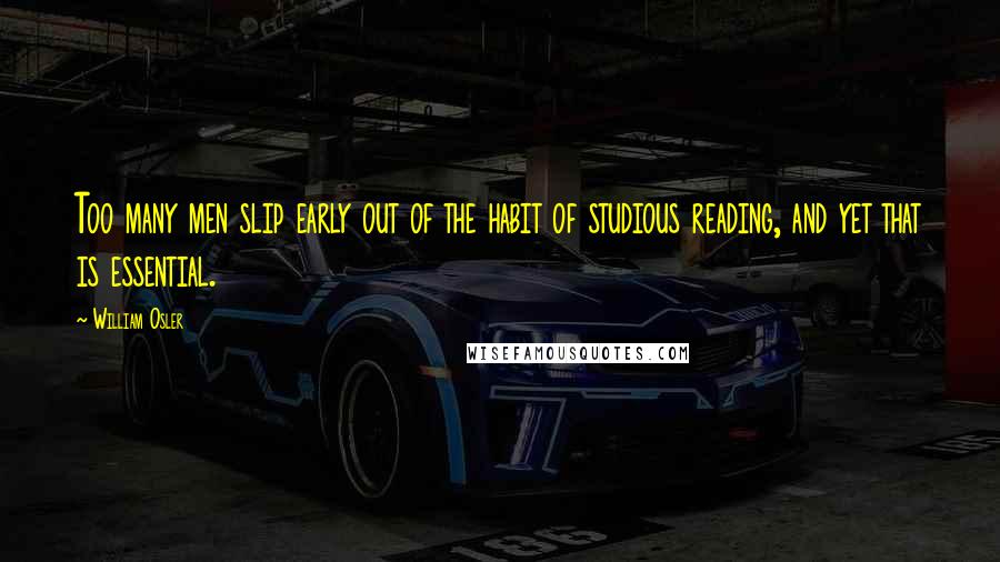 William Osler Quotes: Too many men slip early out of the habit of studious reading, and yet that is essential.