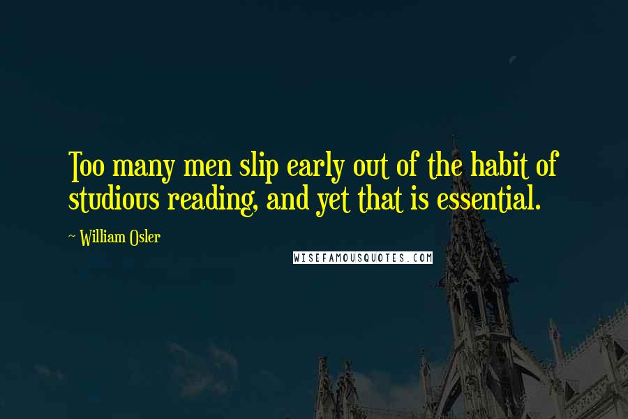 William Osler Quotes: Too many men slip early out of the habit of studious reading, and yet that is essential.