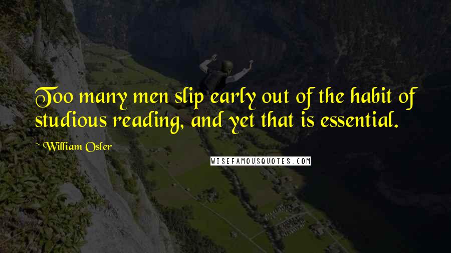 William Osler Quotes: Too many men slip early out of the habit of studious reading, and yet that is essential.