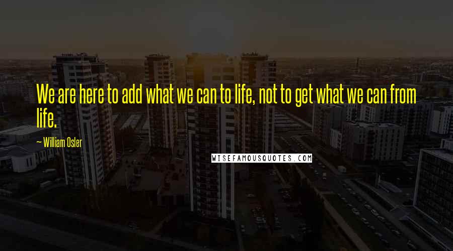 William Osler Quotes: We are here to add what we can to life, not to get what we can from life.