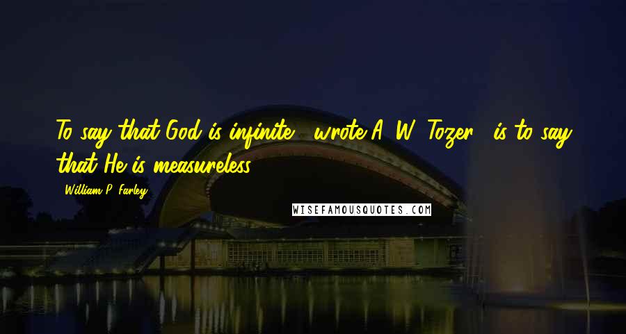 William P. Farley Quotes: To say that God is infinite," wrote A. W. Tozer, "is to say that He is measureless."3