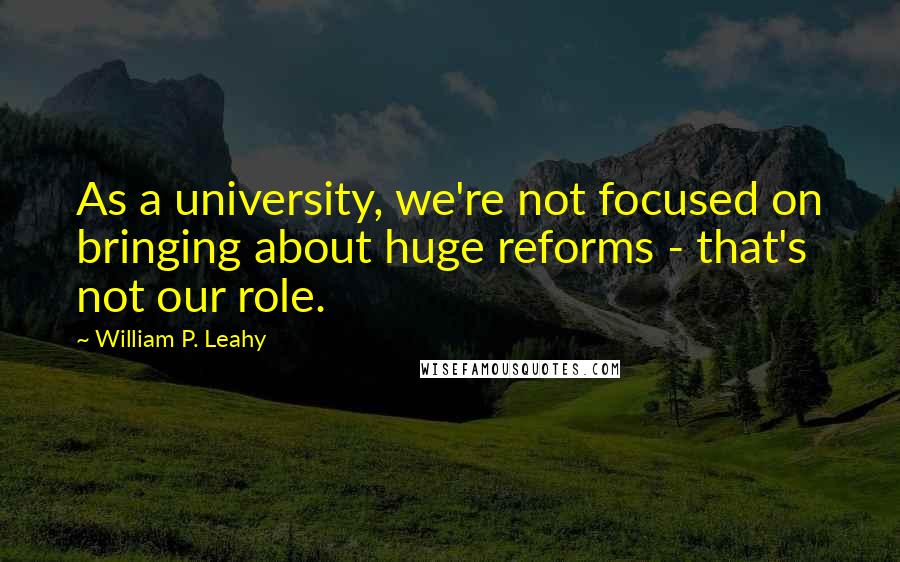 William P. Leahy Quotes: As a university, we're not focused on bringing about huge reforms - that's not our role.