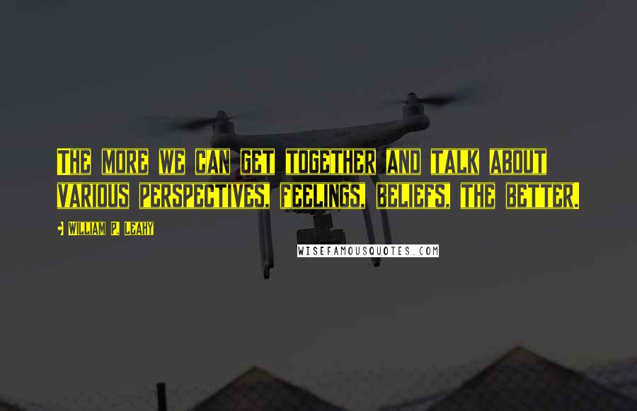 William P. Leahy Quotes: The more we can get together and talk about various perspectives, feelings, beliefs, the better.