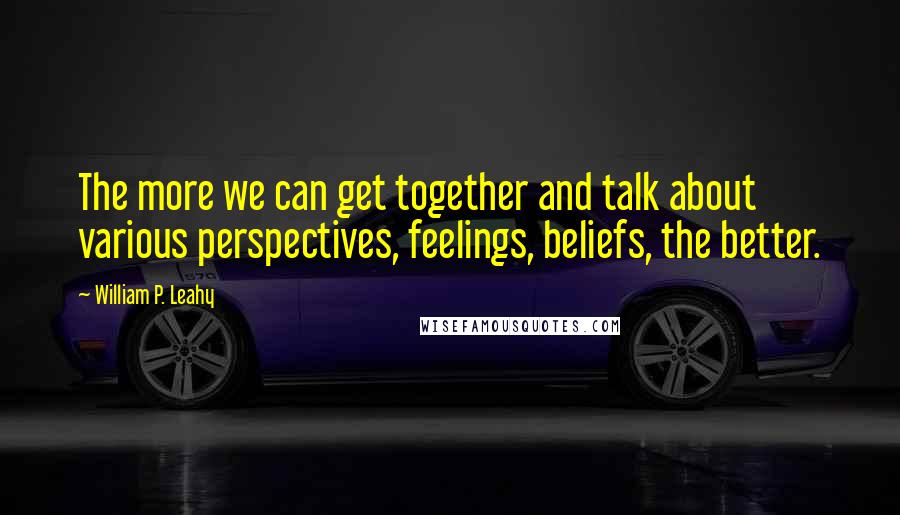 William P. Leahy Quotes: The more we can get together and talk about various perspectives, feelings, beliefs, the better.