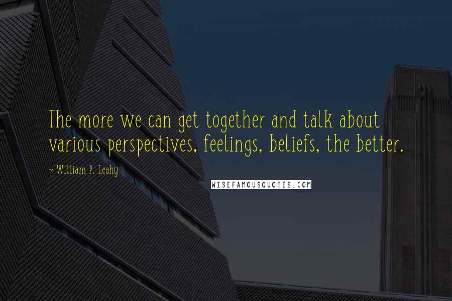 William P. Leahy Quotes: The more we can get together and talk about various perspectives, feelings, beliefs, the better.