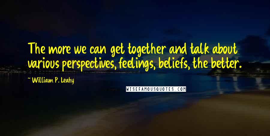 William P. Leahy Quotes: The more we can get together and talk about various perspectives, feelings, beliefs, the better.