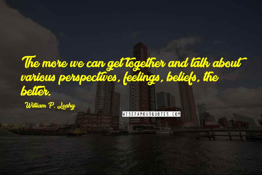 William P. Leahy Quotes: The more we can get together and talk about various perspectives, feelings, beliefs, the better.