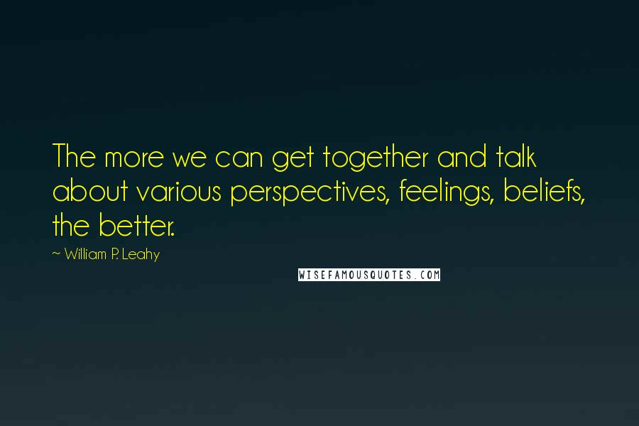 William P. Leahy Quotes: The more we can get together and talk about various perspectives, feelings, beliefs, the better.