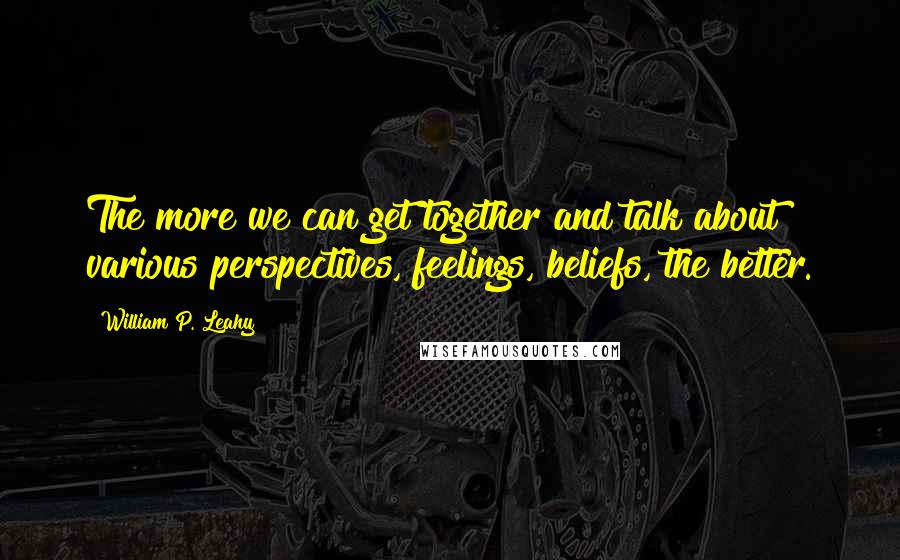 William P. Leahy Quotes: The more we can get together and talk about various perspectives, feelings, beliefs, the better.