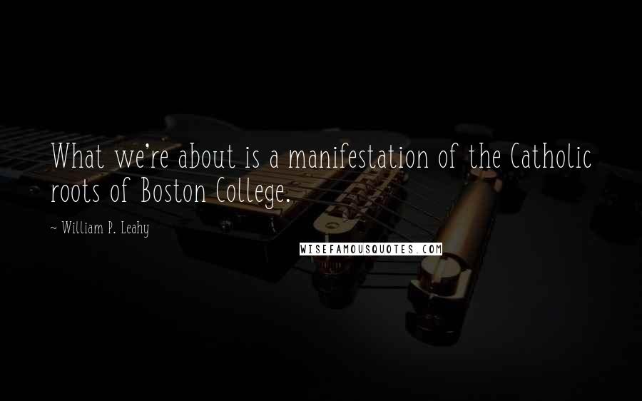William P. Leahy Quotes: What we're about is a manifestation of the Catholic roots of Boston College.