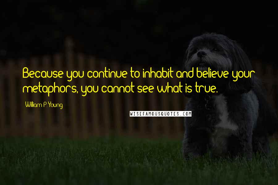 William P. Young Quotes: Because you continue to inhabit and believe your metaphors, you cannot see what is true.
