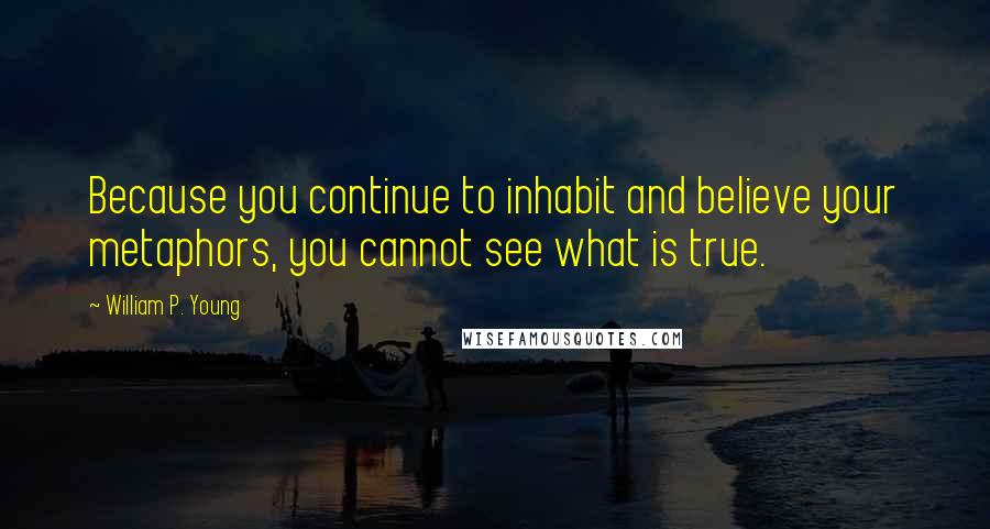 William P. Young Quotes: Because you continue to inhabit and believe your metaphors, you cannot see what is true.