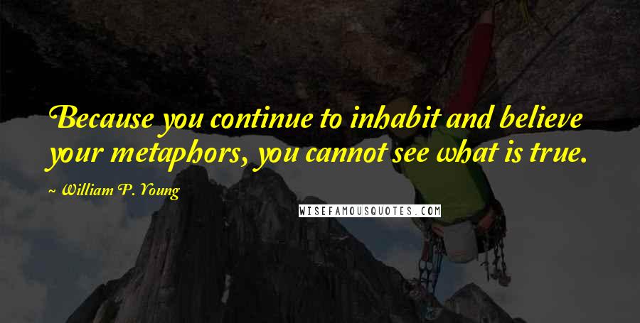 William P. Young Quotes: Because you continue to inhabit and believe your metaphors, you cannot see what is true.