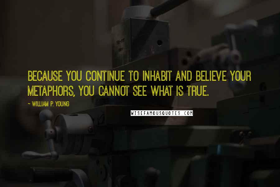 William P. Young Quotes: Because you continue to inhabit and believe your metaphors, you cannot see what is true.