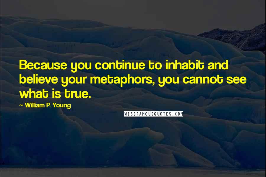 William P. Young Quotes: Because you continue to inhabit and believe your metaphors, you cannot see what is true.