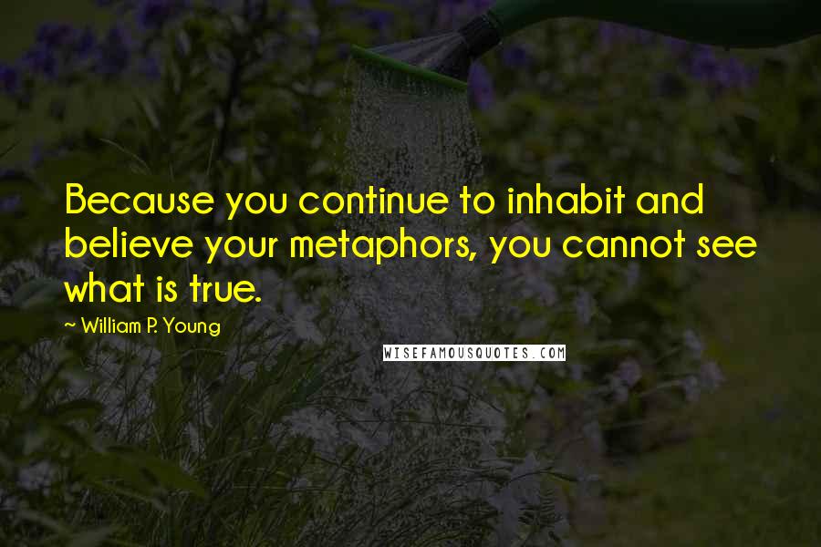 William P. Young Quotes: Because you continue to inhabit and believe your metaphors, you cannot see what is true.