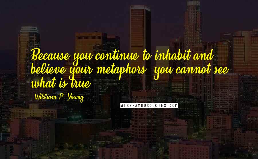 William P. Young Quotes: Because you continue to inhabit and believe your metaphors, you cannot see what is true.