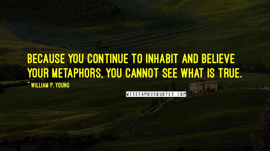 William P. Young Quotes: Because you continue to inhabit and believe your metaphors, you cannot see what is true.