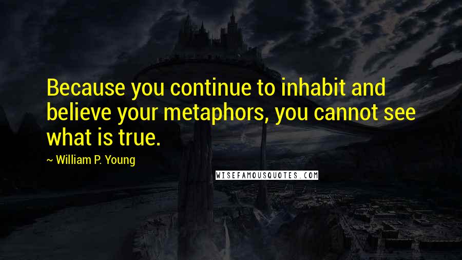William P. Young Quotes: Because you continue to inhabit and believe your metaphors, you cannot see what is true.