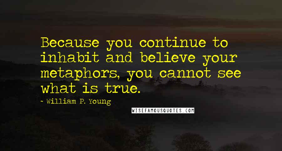 William P. Young Quotes: Because you continue to inhabit and believe your metaphors, you cannot see what is true.