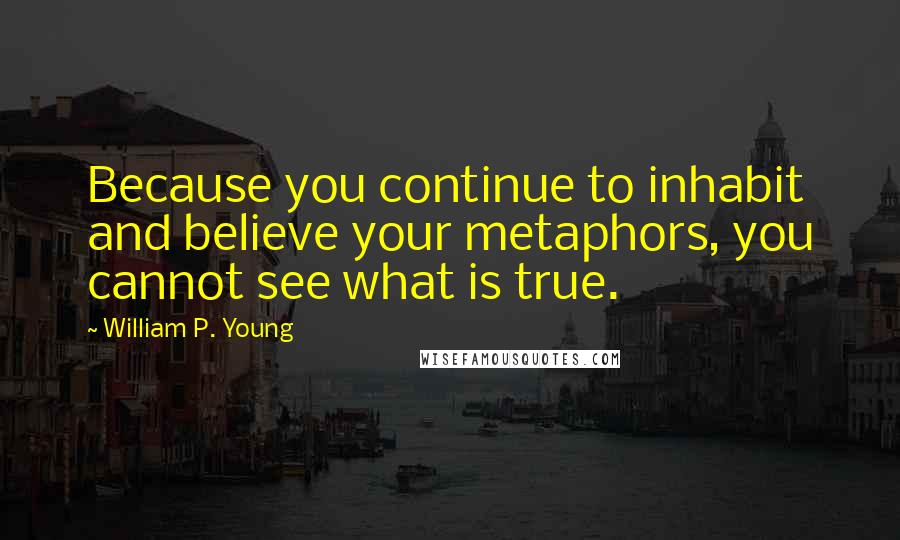 William P. Young Quotes: Because you continue to inhabit and believe your metaphors, you cannot see what is true.
