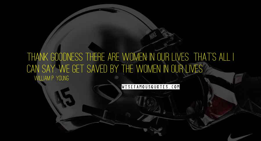 William P. Young Quotes: Thank goodness there are women in our lives that's all I can say. We get saved by the women in our lives.