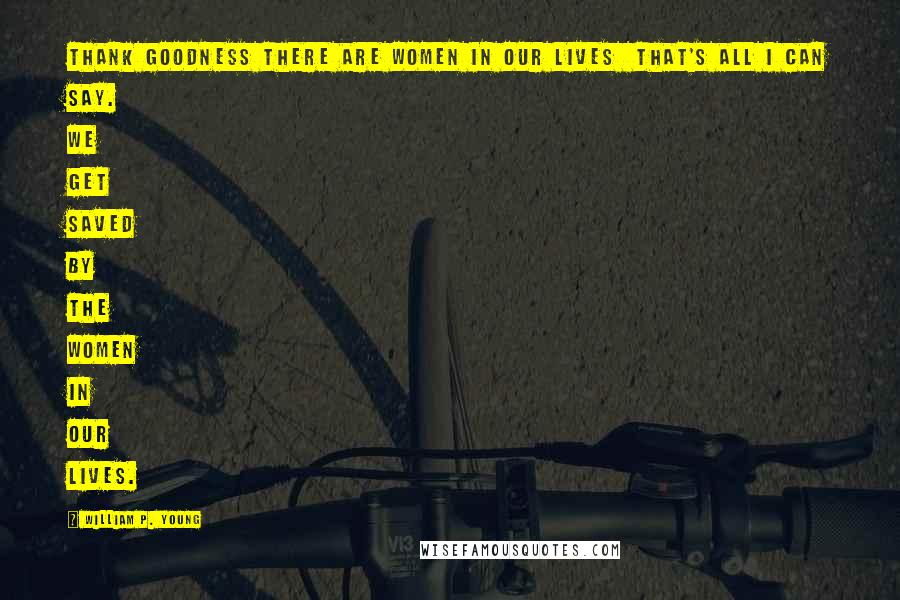 William P. Young Quotes: Thank goodness there are women in our lives  that's all I can say. We get saved by the women in our lives.