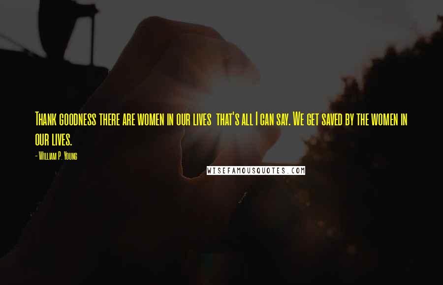 William P. Young Quotes: Thank goodness there are women in our lives  that's all I can say. We get saved by the women in our lives.