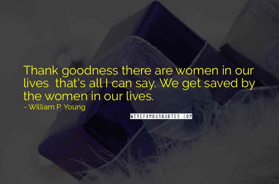 William P. Young Quotes: Thank goodness there are women in our lives  that's all I can say. We get saved by the women in our lives.