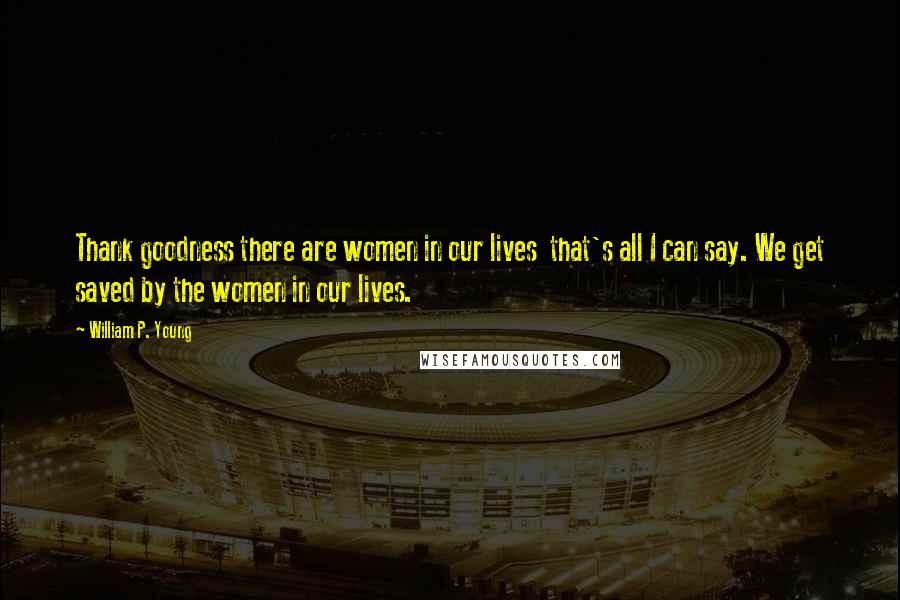 William P. Young Quotes: Thank goodness there are women in our lives that's all I can say. We get saved by the women in our lives.