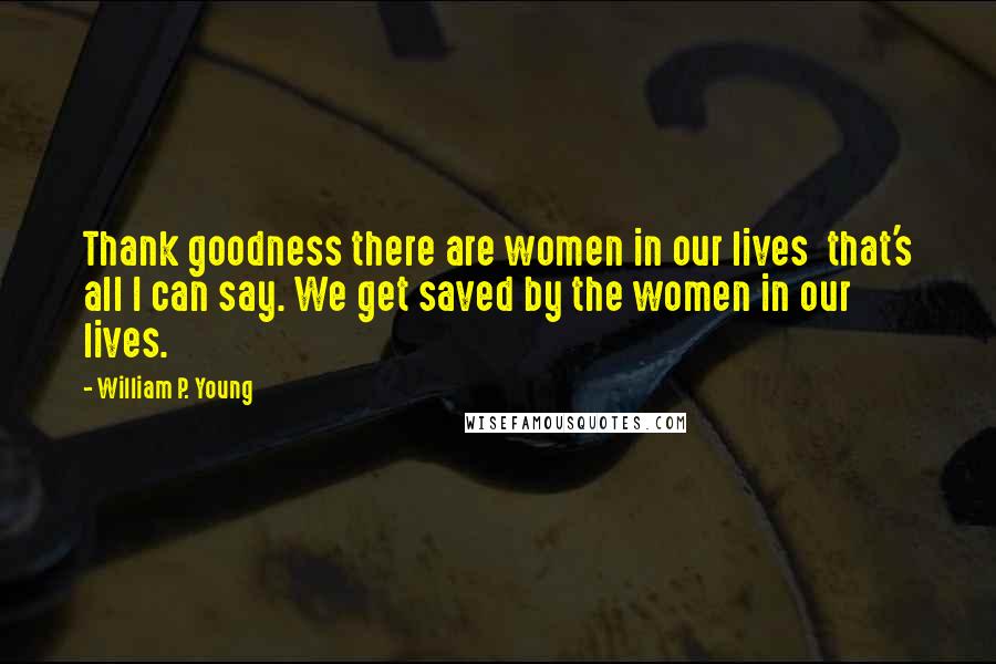 William P. Young Quotes: Thank goodness there are women in our lives  that's all I can say. We get saved by the women in our lives.