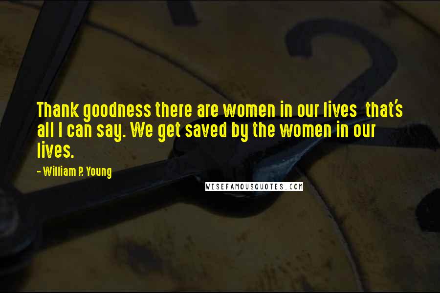 William P. Young Quotes: Thank goodness there are women in our lives that's all I can say. We get saved by the women in our lives.