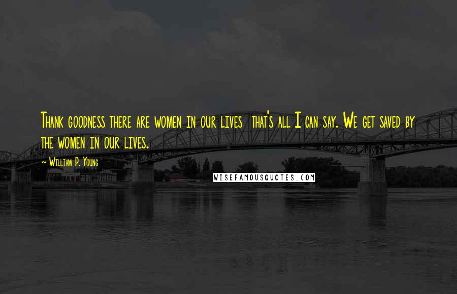 William P. Young Quotes: Thank goodness there are women in our lives  that's all I can say. We get saved by the women in our lives.