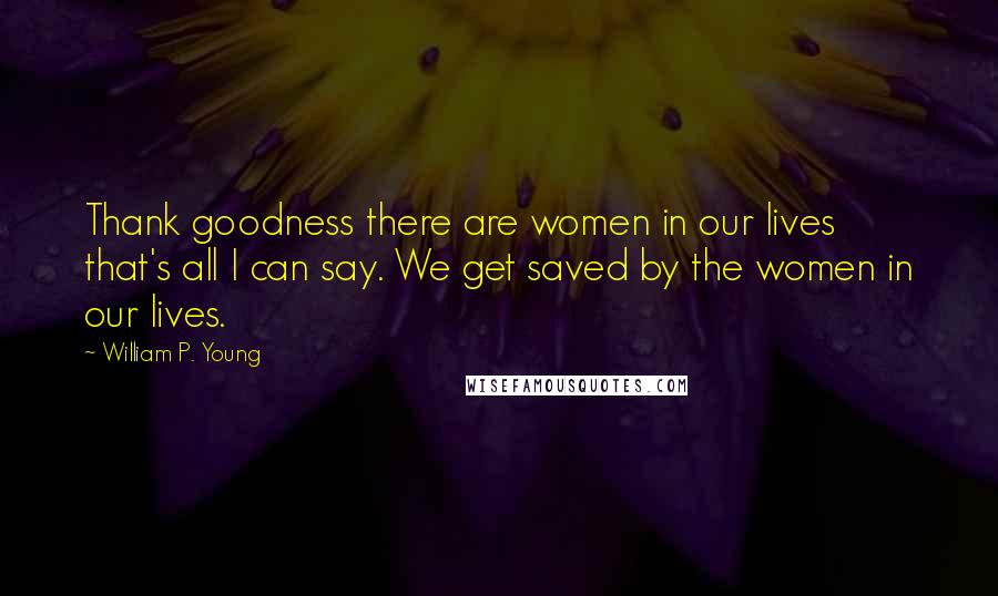 William P. Young Quotes: Thank goodness there are women in our lives  that's all I can say. We get saved by the women in our lives.