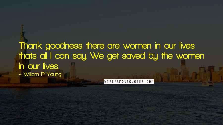 William P. Young Quotes: Thank goodness there are women in our lives that's all I can say. We get saved by the women in our lives.