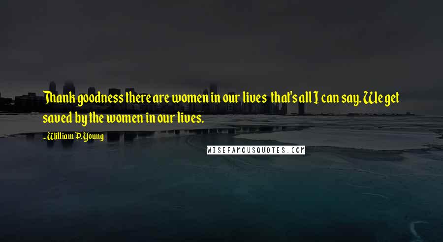 William P. Young Quotes: Thank goodness there are women in our lives that's all I can say. We get saved by the women in our lives.